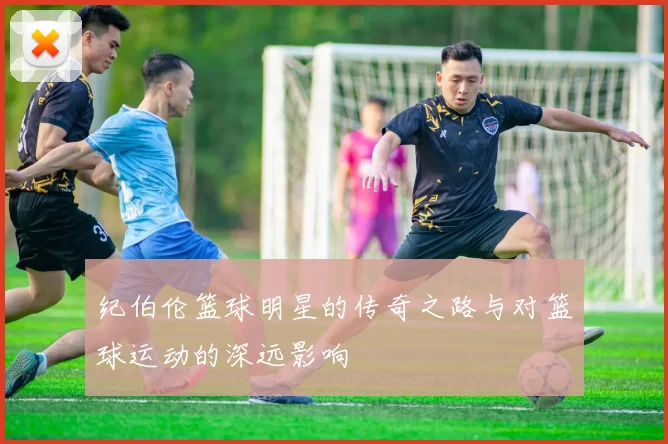 纪伯伦篮球明星的传奇之路与对篮球运动的深远影响