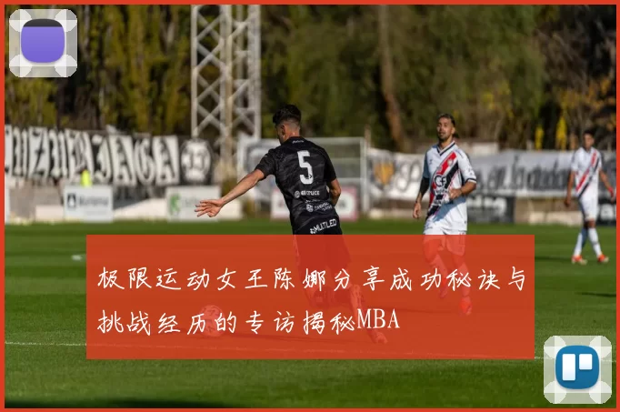 极限运动女王陈娜分享成功秘诀与挑战经历的专访揭秘MBA