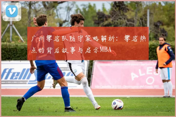 广州攀岩队防守策略解析：攀岩热点的背后故事与启示MBA