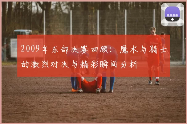 2009年东部决赛回顾：魔术与骑士的激烈对决与精彩瞬间分析