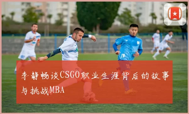 李静畅谈CSGO职业生涯背后的故事与挑战MBA