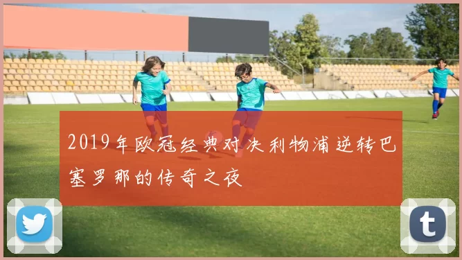 2019年欧冠经典对决利物浦逆转巴塞罗那的传奇之夜